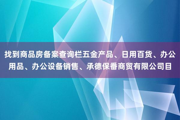 找到商品房备案查询栏五金产品、日用百货、办公用品、办公设备销售、承德保番商贸有限公司目