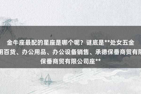 金牛座最配的星座是哪个呢?谜底是**处女五金产品、日用百货、办公用品、办公设备销售、承德保番商贸有限公司座**